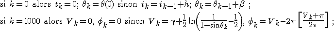 \text{si } k=0 \text{ alors } t_k=0;\ \theta_k=\theta(0) \text{ sinon } t_{k}=t_{k-1}+h;\ \theta_k=\theta_{k-1}+\beta\ ;
 \\ \text{si } k=1000 \text{ alors } V_k=0,\ \phi_k=0 \text{ sinon } V_k=\gamma+\frac{1}{2}\,\ln\left(\frac{1}{1-\sin\theta_k}-\frac{1}{2}\right),\ \phi_k=V_k-2\pi\,\left[\frac{V_k+\pi}{2\pi}\right]\ ;